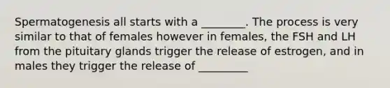 Spermatogenesis all starts with a ________. The process is very similar to that of females however in females, the FSH and LH from the pituitary glands trigger the release of estrogen, and in males they trigger the release of _________