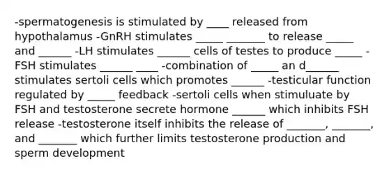 -spermatogenesis is stimulated by ____ released from hypothalamus -GnRH stimulates _____ _______ to release _____ and ______ -LH stimulates ______ cells of testes to produce _____ -FSH stimulates ______ ____ -combination of _____ an d______ stimulates sertoli cells which promotes ______ -testicular function regulated by _____ feedback -sertoli cells when stimuluate by FSH and testosterone secrete hormone ______ which inhibits FSH release -testosterone itself inhibits the release of _______, _______, and _______ which further limits testosterone production and sperm development