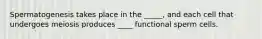 Spermatogenesis takes place in the _____, and each cell that undergoes meiosis produces ____ functional sperm cells.