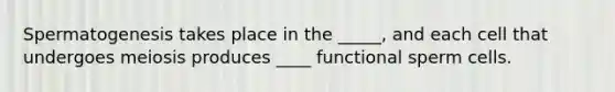 Spermatogenesis takes place in the _____, and each cell that undergoes meiosis produces ____ functional sperm cells.