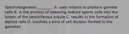 Spermatogenesis ________. A. uses mitosis to produce gamete cells B. is the process of releasing mature sperm cells into the lumen of the seminiferous tubule C. results in the formation of diploid cells D. involves a kind of cell division limited to the gametes