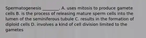 Spermatogenesis ________. A. uses mitosis to produce gamete cells B. is the process of releasing mature sperm cells into the lumen of the seminiferous tubule C. results in the formation of diploid cells D. involves a kind of <a href='https://www.questionai.com/knowledge/kjHVAH8Me4-cell-division' class='anchor-knowledge'>cell division</a> limited to the gametes