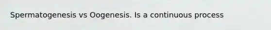 Spermatogenesis vs Oogenesis. Is a continuous process