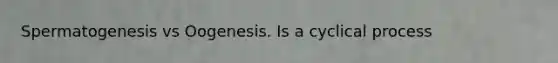 Spermatogenesis vs Oogenesis. Is a cyclical process