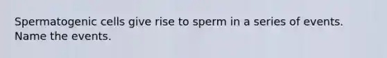 Spermatogenic cells give rise to sperm in a series of events. Name the events.