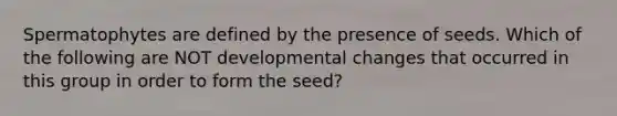 Spermatophytes are defined by the presence of seeds. Which of the following are NOT developmental changes that occurred in this group in order to form the seed?