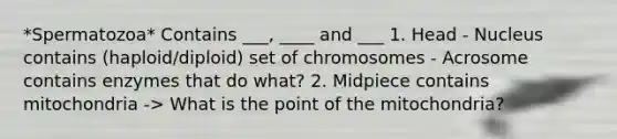 *Spermatozoa* Contains ___, ____ and ___ 1. Head - Nucleus contains (haploid/diploid) set of chromosomes - Acrosome contains enzymes that do what? 2. Midpiece contains mitochondria -> What is the point of the mitochondria?