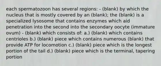 each spermatozoon has several regions: - (blank) by which the nucleus that is mostly covered by an (blank); the (blank) is a specialized lysosome that contains enzymes which aid penetration into the second into the secondary oocyte (immature ovum) - (blank) which consists of: a.) (blank) which contains centrioles b.) (blank) piece which contains numerous (blank) that provide ATP for locomotion c.) (blank) piece which is the longest portion of the tail d.) (blank) piece which is the terminal, tapering portion