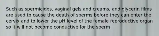 Such as spermicides, vaginal gels and creams, and glycerin films are used to cause the death of sperms before they can enter the cervix and to lower the pH level of the female reproductive organ so it will not become conductive for the sperm