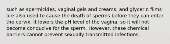 such as spermicides, vaginal gels and creams, and glycerin films are also used to cause the death of sperms before they can enter the cervix. It lowers the pH level of the vagina, so it will not become conducive for the sperm. However, these chemical barriers cannot prevent sexually transmitted infections.