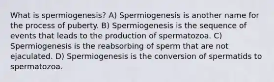 What is spermiogenesis? A) Spermiogenesis is another name for the process of puberty. B) Spermiogenesis is the sequence of events that leads to the production of spermatozoa. C) Spermiogenesis is the reabsorbing of sperm that are not ejaculated. D) Spermiogenesis is the conversion of spermatids to spermatozoa.