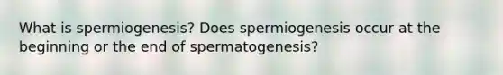 What is spermiogenesis? Does spermiogenesis occur at the beginning or the end of spermatogenesis?