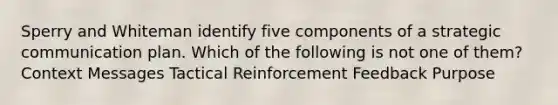 Sperry and Whiteman identify five components of a strategic communication plan. Which of the following is not one of them? Context Messages Tactical Reinforcement Feedback Purpose