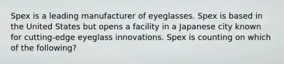 Spex is a leading manufacturer of eyeglasses. Spex is based in the United States but opens a facility in a Japanese city known for cutting-edge eyeglass innovations. Spex is counting on which of the following?