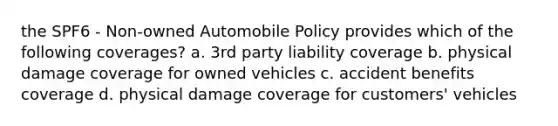 the SPF6 - Non-owned Automobile Policy provides which of the following coverages? a. 3rd party liability coverage b. physical damage coverage for owned vehicles c. accident benefits coverage d. physical damage coverage for customers' vehicles