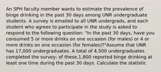 An SPH faculty member wants to estimate the prevalence of binge drinking in the past 30 days among UNR undergraduate students. A survey is emailed to all UNR undergrads, and each student who agrees to participate in the study is asked to respond to the following question: "In the past 30 days, have you consumed 5 or more drinks on one occasion (for males) or 4 or more drinks on one occasion (for females)?"Assume that UNR has 17,000 undergraduates. A total of 4,500 undergraduates completed the survey; of these,1,800 reported binge drinking at least one time during the past 30 days. Calculate the statistic