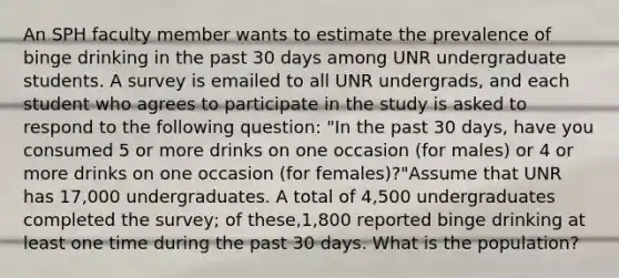 An SPH faculty member wants to estimate the prevalence of binge drinking in the past 30 days among UNR undergraduate students. A survey is emailed to all UNR undergrads, and each student who agrees to participate in the study is asked to respond to the following question: "In the past 30 days, have you consumed 5 or more drinks on one occasion (for males) or 4 or more drinks on one occasion (for females)?"Assume that UNR has 17,000 undergraduates. A total of 4,500 undergraduates completed the survey; of these,1,800 reported binge drinking at least one time during the past 30 days. What is the population?