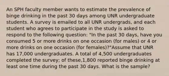 An SPH faculty member wants to estimate the prevalence of binge drinking in the past 30 days among UNR undergraduate students. A survey is emailed to all UNR undergrads, and each student who agrees to participate in the study is asked to respond to the following question: "In the past 30 days, have you consumed 5 or more drinks on one occasion (for males) or 4 or more drinks on one occasion (for females)?"Assume that UNR has 17,000 undergraduates. A total of 4,500 undergraduates completed the survey; of these,1,800 reported binge drinking at least one time during the past 30 days. What is the sample?