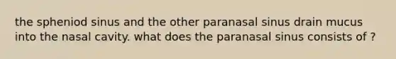 the spheniod sinus and the other paranasal sinus drain mucus into the nasal cavity. what does the paranasal sinus consists of ?