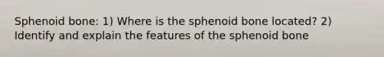 Sphenoid bone: 1) Where is the sphenoid bone located? 2) Identify and explain the features of the sphenoid bone