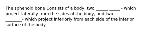 The sphenoid bone Consists of a body, two ______ _____ - which project laterally from the sides of the body, and two ________ ________- which project inferiorly from each side of the inferior surface of the body