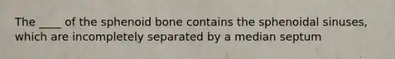 The ____ of the sphenoid bone contains the sphenoidal sinuses, which are incompletely separated by a median septum