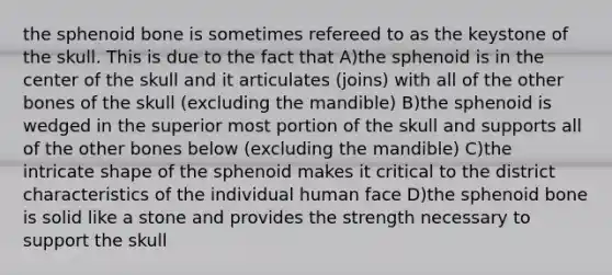 the sphenoid bone is sometimes refereed to as the keystone of the skull. This is due to the fact that A)the sphenoid is in the center of the skull and it articulates (joins) with all of the other bones of the skull (excluding the mandible) B)the sphenoid is wedged in the superior most portion of the skull and supports all of the other bones below (excluding the mandible) C)the intricate shape of the sphenoid makes it critical to the district characteristics of the individual human face D)the sphenoid bone is solid like a stone and provides the strength necessary to support the skull