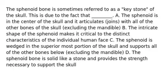 The sphenoid bone is sometimes referred to as a "key stone" of the skull. This is due to the fact that _________. A. The sphenoid is in the center of the skull and it articulates (joins) with all of the other bones of the skull (excluding the mandible) B. The intricate shape of the sphenoid makes it critical to the distinct characteristics of the individual human face C. The sphenoid is wedged in the superior most portion of the skull and supports all of the other bones below (excluding the mandible) D. The sphenoid bone is solid like a stone and provides the strength necessary to support the skull