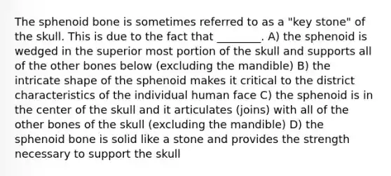 The sphenoid bone is sometimes referred to as a "key stone" of the skull. This is due to the fact that ________. A) the sphenoid is wedged in the superior most portion of the skull and supports all of the other bones below (excluding the mandible) B) the intricate shape of the sphenoid makes it critical to the district characteristics of the individual human face C) the sphenoid is in the center of the skull and it articulates (joins) with all of the other bones of the skull (excluding the mandible) D) the sphenoid bone is solid like a stone and provides the strength necessary to support the skull