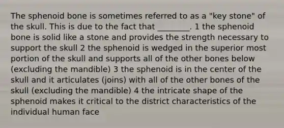 The sphenoid bone is sometimes referred to as a "key stone" of the skull. This is due to the fact that ________. 1 the sphenoid bone is solid like a stone and provides the strength necessary to support the skull 2 the sphenoid is wedged in the superior most portion of the skull and supports all of the other bones below (excluding the mandible) 3 the sphenoid is in the center of the skull and it articulates (joins) with all of the other bones of the skull (excluding the mandible) 4 the intricate shape of the sphenoid makes it critical to the district characteristics of the individual human face