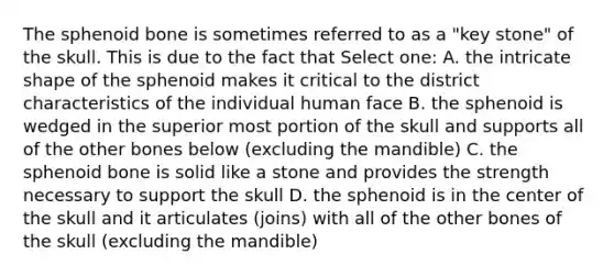 The sphenoid bone is sometimes referred to as a "key stone" of the skull. This is due to the fact that Select one: A. the intricate shape of the sphenoid makes it critical to the district characteristics of the individual human face B. the sphenoid is wedged in the superior most portion of the skull and supports all of the other bones below (excluding the mandible) C. the sphenoid bone is solid like a stone and provides the strength necessary to support the skull D. the sphenoid is in the center of the skull and it articulates (joins) with all of the other bones of the skull (excluding the mandible)