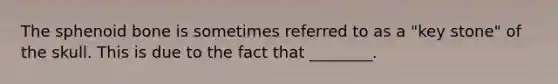 The sphenoid bone is sometimes referred to as a "key stone" of the skull. This is due to the fact that ________.