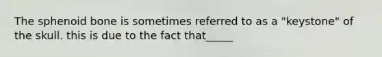 The sphenoid bone is sometimes referred to as a "keystone" of the skull. this is due to the fact that_____