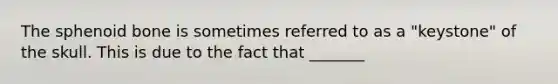 The sphenoid bone is sometimes referred to as a "keystone" of the skull. This is due to the fact that _______