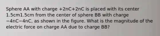 Sphere AA with charge +2nC+2nC is placed with its center 1.5cm1.5cm from the center of sphere BB with charge −4nC−4nC, as shown in the figure. What is the magnitude of the electric force on charge AA due to charge BB?