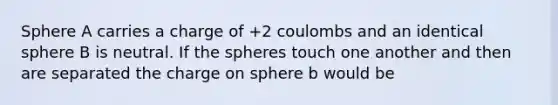 Sphere A carries a charge of +2 coulombs and an identical sphere B is neutral. If the spheres touch one another and then are separated the charge on sphere b would be