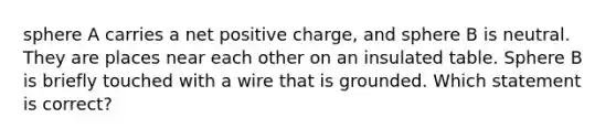 sphere A carries a net positive charge, and sphere B is neutral. They are places near each other on an insulated table. Sphere B is briefly touched with a wire that is grounded. Which statement is correct?