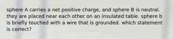 sphere A carries a net positive charge, and sphere B is neutral. they are placed near each other on an insulated table. sphere b is briefly touched with a wire that is grounded. which statement is correct?