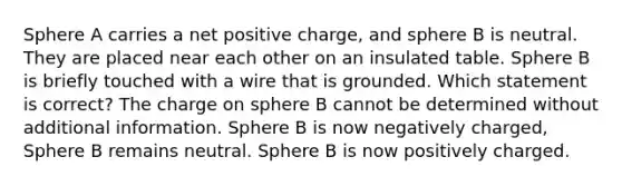 Sphere A carries a net positive charge, and sphere B is neutral. They are placed near each other on an insulated table. Sphere B is briefly touched with a wire that is grounded. Which statement is correct? The charge on sphere B cannot be determined without additional information. Sphere B is now negatively charged, Sphere B remains neutral. Sphere B is now positively charged.