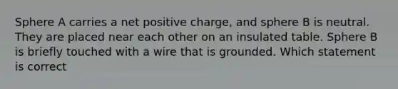 Sphere A carries a net positive charge, and sphere B is neutral. They are placed near each other on an insulated table. Sphere B is briefly touched with a wire that is grounded. Which statement is correct