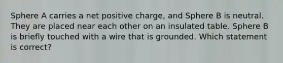 Sphere A carries a net positive charge, and Sphere B is neutral. They are placed near each other on an insulated table. Sphere B is briefly touched with a wire that is grounded. Which statement is correct?