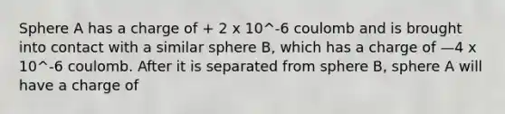 Sphere A has a charge of + 2 x 10^-6 coulomb and is brought into contact with a similar sphere B, which has a charge of —4 x 10^-6 coulomb. After it is separated from sphere B, sphere A will have a charge of