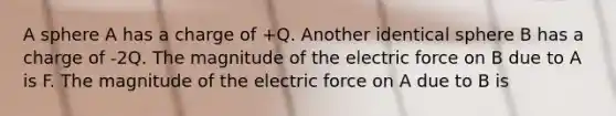 A sphere A has a charge of +Q. Another identical sphere B has a charge of -2Q. The magnitude of the electric force on B due to A is F. The magnitude of the electric force on A due to B is