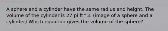 A sphere and a cylinder have the same radius and height. The volume of the cylinder is 27 pi ft^3. (image of a sphere and a cylinder) Which equation gives the volume of the sphere?