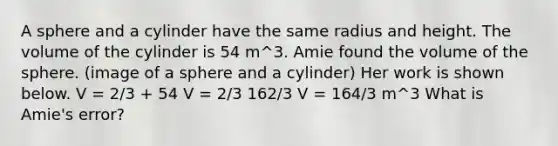 A sphere and a cylinder have the same radius and height. The volume of the cylinder is 54 m^3. Amie found the volume of the sphere. (image of a sphere and a cylinder) Her work is shown below. V = 2/3 + 54 V = 2/3 162/3 V = 164/3 m^3 What is Amie's error?