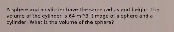 A sphere and a cylinder have the same radius and height. The volume of the cylinder is 64 m^3. (image of a sphere and a cylinder) What is the volume of the sphere?