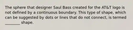 The sphere that designer Saul Bass created for the AT&T logo is not defined by a continuous boundary. This type of shape, which can be suggested by dots or lines that do not connect, is termed ________ shape.