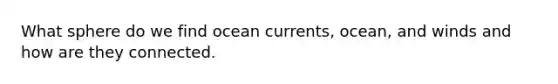 What sphere do we find ocean currents, ocean, and winds and how are they connected.