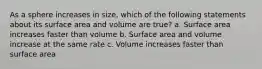 As a sphere increases in size, which of the following statements about its surface area and volume are true? a. Surface area increases faster than volume b. Surface area and volume increase at the same rate c. Volume increases faster than surface area