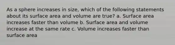 As a sphere increases in size, which of the following statements about its <a href='https://www.questionai.com/knowledge/kEtsSAPENL-surface-area' class='anchor-knowledge'>surface area</a> and volume are true? a. Surface area increases faster than volume b. Surface area and volume increase at the same rate c. Volume increases faster than surface area